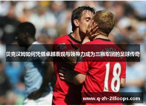 贝克汉姆如何凭借卓越表现与领导力成为三狮军团的足球传奇