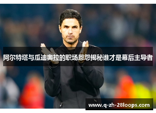 阿尔特塔与瓜迪奥拉的职场恩怨揭秘谁才是幕后主导者