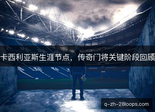 卡西利亚斯生涯节点，传奇门将关键阶段回顾